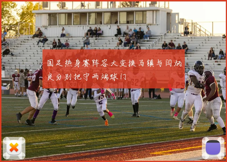 国足热身赛阵容大变换马镇与闫炳良分别把守两端球门