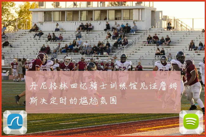 丹尼格林回忆骑士训练馆见证詹姆斯决定时的尴尬氛围