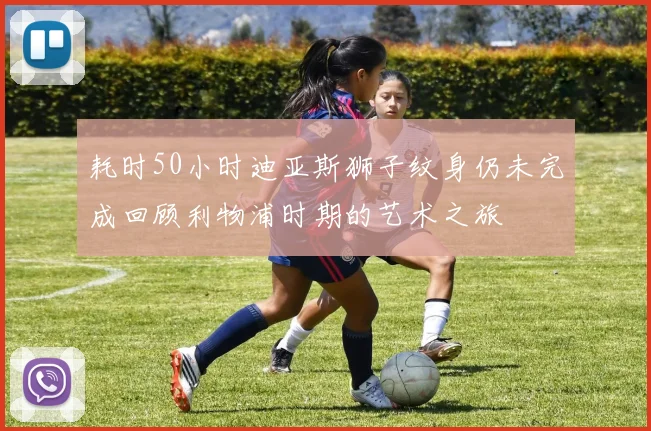 耗时50小时迪亚斯狮子纹身仍未完成回顾利物浦时期的艺术之旅