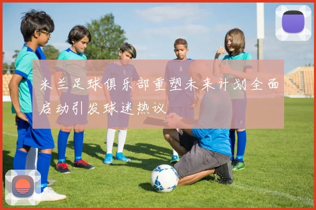 米兰足球俱乐部重塑未来计划全面启动引发球迷热议