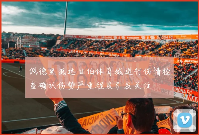 佩德里抵达甘伯体育城进行伤情检查确认伤势严重程度引发关注