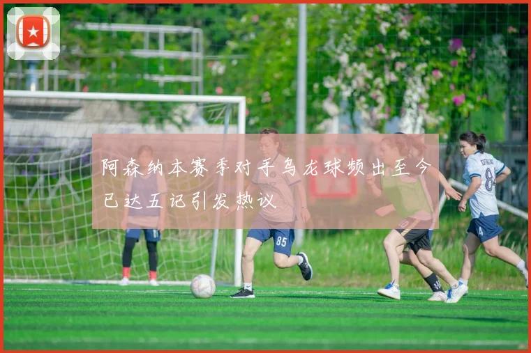 阿森纳本赛季对手乌龙球频出至今已达五记引发热议