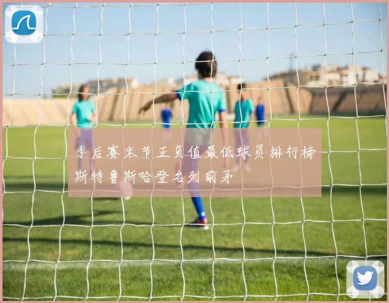 季后赛末节正负值最低球员排行榜斯特鲁斯哈登名列前茅