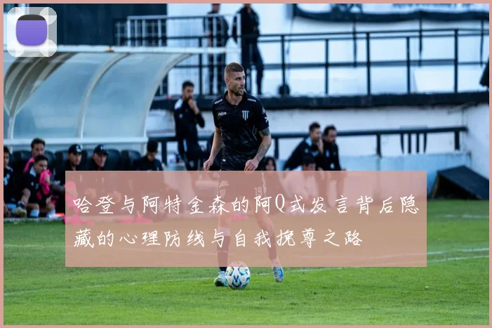 哈登与阿特金森的阿Q式发言背后隐藏的心理防线与自我挽尊之路