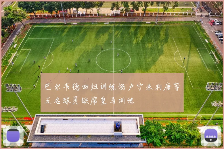 巴尔韦德回归训练场卢宁米利唐等五名球员缺席皇马训练