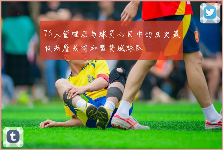 76人管理层与球员心目中的历史最佳老詹或将加盟费城球队